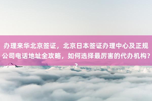 办理来华北京签证，北京日本签证办理中心及正规公司电话地址全攻略，如何选择最厉害的代办机构？