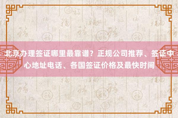 北京办理签证哪里最靠谱？正规公司推荐、签证中心地址电话、各国签证价格及最快时间