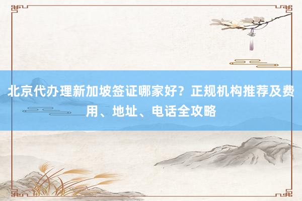 北京代办理新加坡签证哪家好？正规机构推荐及费用、地址、电话全攻略