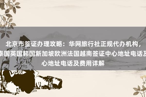 北京市签证办理攻略：华网旅行社正规代办机构，日本美国泰国英国韩国新加坡欧洲法国越南签证中心地址电话及费用详解