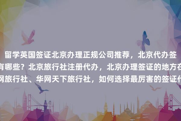 留学英国签证北京办理正规公司推荐，北京代办签证的正规公司澳大利亚有哪些？北京旅行社注册代办，北京办理签证的地方在哪里？华网旅签、华网旅行社、华网天下旅行社，如何选择最厉害的签证代办机构？最快几天出签？多少钱？代办价格透明，全球签证服务，包括美国、日本、泰国、韩国、新加坡、法国、越南等国家。