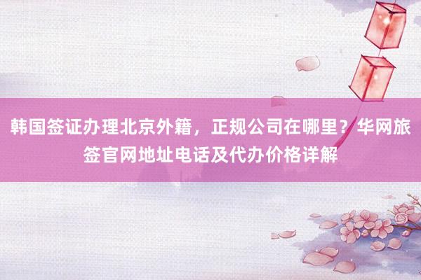 韩国签证办理北京外籍，正规公司在哪里？华网旅签官网地址电话及代办价格详解