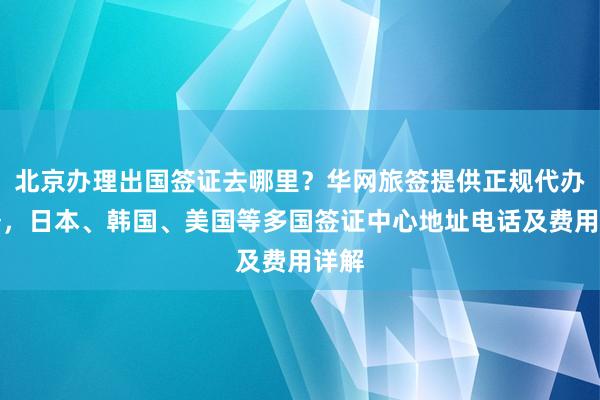 北京办理出国签证去哪里？华网旅签提供正规代办服务，日本、韩国、美国等多国签证中心地址电话及费用详解