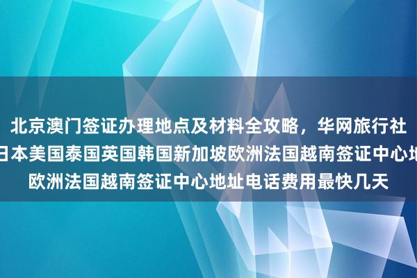 北京澳门签证办理地点及材料全攻略，华网旅行社推荐正规代办机构，日本美国泰国英国韩国新加坡欧洲法国越南签证中心地址电话费用最快几天