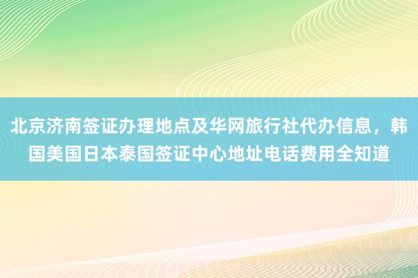 北京济南签证办理地点及华网旅行社代办信息，韩国美国日本泰国签证中心地址电话费用全知道