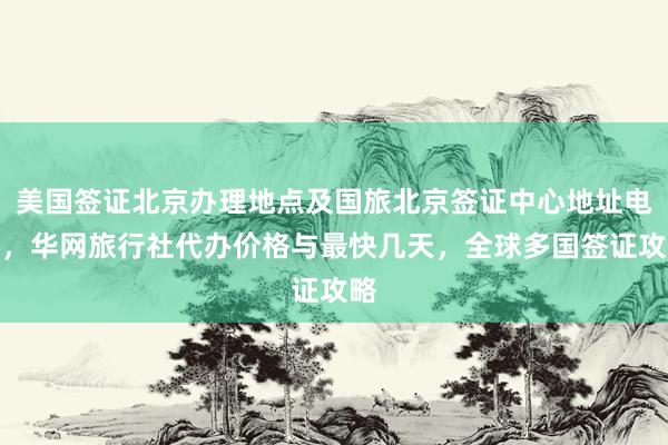 美国签证北京办理地点及国旅北京签证中心地址电话，华网旅行社代办价格与最快几天，全球多国签证攻略