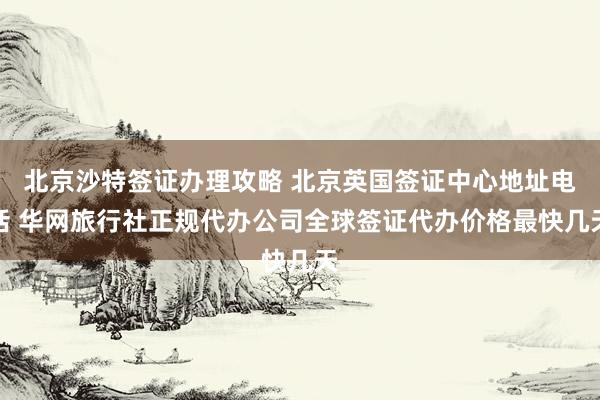 北京沙特签证办理攻略 北京英国签证中心地址电话 华网旅行社正规代办公司全球签证代办价格最快几天