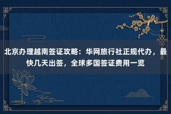北京办理越南签证攻略：华网旅行社正规代办，最快几天出签，全球多国签证费用一览