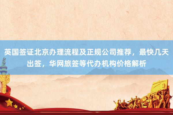 英国签证北京办理流程及正规公司推荐，最快几天出签，华网旅签等代办机构价格解析