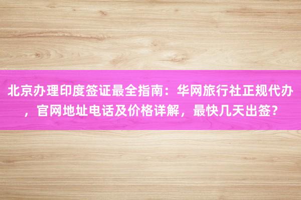 北京办理印度签证最全指南：华网旅行社正规代办，官网地址电话及价格详解，最快几天出签？