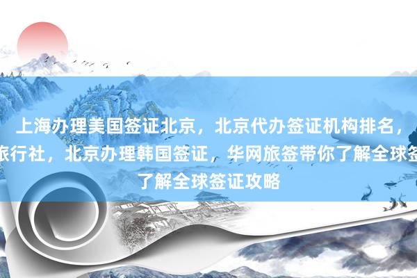 上海办理美国签证北京，北京代办签证机构排名，去北京旅行社，北京办理韩国签证，华网旅签带你了解全球签证攻略