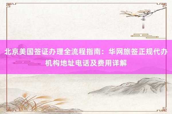 北京美国签证办理全流程指南：华网旅签正规代办机构地址电话及费用详解