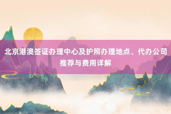 北京港澳签证办理中心及护照办理地点、代办公司推荐与费用详解