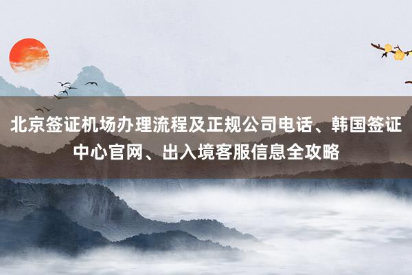 北京签证机场办理流程及正规公司电话、韩国签证中心官网、出入境客服信息全攻略