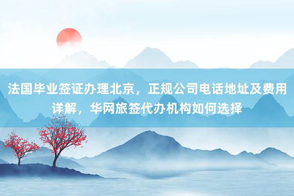 法国毕业签证办理北京，正规公司电话地址及费用详解，华网旅签代办机构如何选择